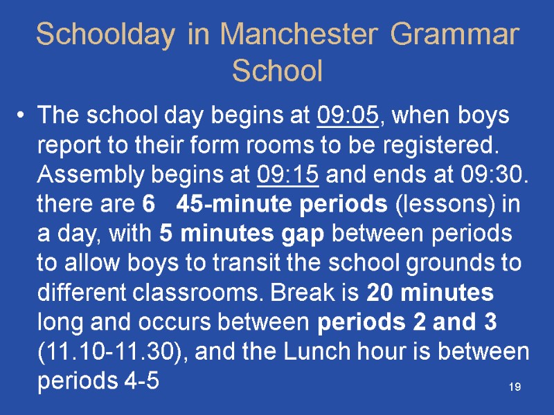 19 Schoolday in Manchester Grammar School The school day begins at 09:05, when boys